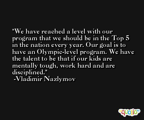 We have reached a level with our program that we should be in the Top 5 in the nation every year. Our goal is to have an Olympic-level program. We have the talent to be that if our kids are mentally tough, work hard and are disciplined. -Vladimir Nazlymov