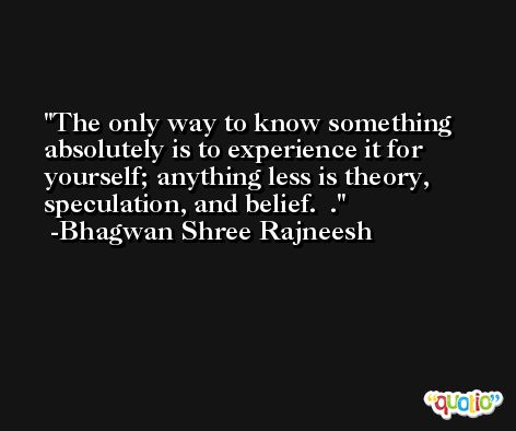 The only way to know something absolutely is to experience it for yourself; anything less is theory, speculation, and belief.  . -Bhagwan Shree Rajneesh