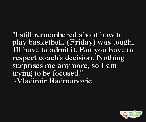 I still remembered about how to play basketball. (Friday) was tough, I'll have to admit it. But you have to respect coach's decision. Nothing surprises me anymore, so I am trying to be focused. -Vladimir Radmanovic