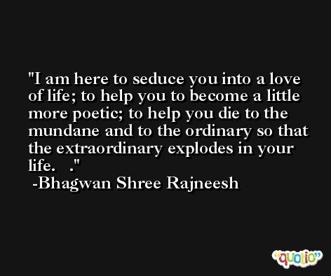 I am here to seduce you into a love of life; to help you to become a little more poetic; to help you die to the mundane and to the ordinary so that the extraordinary explodes in your life.   . -Bhagwan Shree Rajneesh