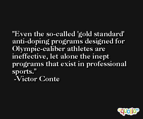 Even the so-called 'gold standard' anti-doping programs designed for Olympic-caliber athletes are ineffective, let alone the inept programs that exist in professional sports. -Victor Conte