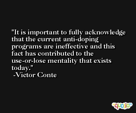 It is important to fully acknowledge that the current anti-doping programs are ineffective and this fact has contributed to the use-or-lose mentality that exists today. -Victor Conte