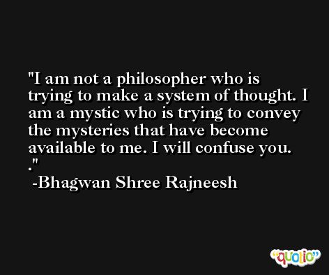 I am not a philosopher who is trying to make a system of thought. I am a mystic who is trying to convey the mysteries that have become available to me. I will confuse you.   . -Bhagwan Shree Rajneesh