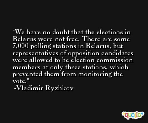 We have no doubt that the elections in Belarus were not free. There are some 7,000 polling stations in Belarus, but representatives of opposition candidates were allowed to be election commission members at only three stations, which prevented them from monitoring the vote. -Vladimir Ryzhkov