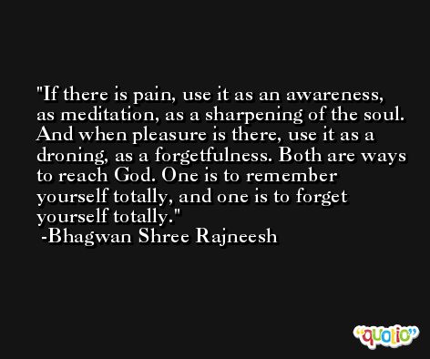If there is pain, use it as an awareness, as meditation, as a sharpening of the soul. And when pleasure is there, use it as a droning, as a forgetfulness. Both are ways to reach God. One is to remember yourself totally, and one is to forget yourself totally.  -Bhagwan Shree Rajneesh