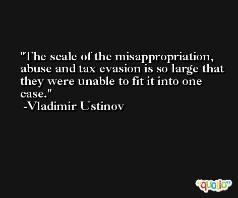 The scale of the misappropriation, abuse and tax evasion is so large that they were unable to fit it into one case. -Vladimir Ustinov