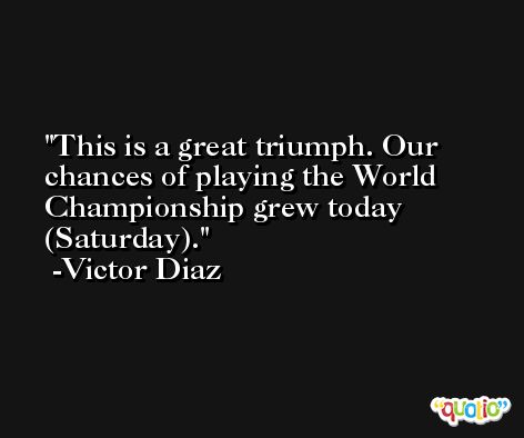 This is a great triumph. Our chances of playing the World Championship grew today (Saturday). -Victor Diaz