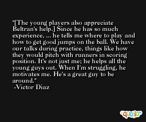 [The young players also appreciate Beltran's help.] Since he has so much experience, ... he tells me where to play and how to get good jumps on the ball. We have our talks during practice, things like how they would pitch with runners in scoring position. It's not just me; he helps all the young guys out. When I'm struggling, he motivates me. He's a great guy to be around. -Victor Diaz