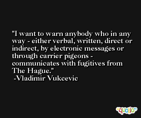 I want to warn anybody who in any way - either verbal, written, direct or indirect, by electronic messages or through carrier pigeons - communicates with fugitives from The Hague. -Vladimir Vukcevic