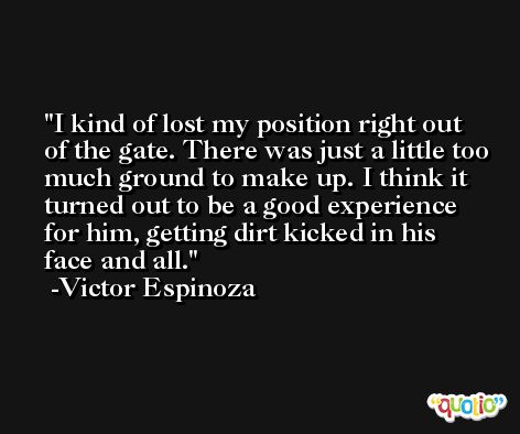 I kind of lost my position right out of the gate. There was just a little too much ground to make up. I think it turned out to be a good experience for him, getting dirt kicked in his face and all. -Victor Espinoza