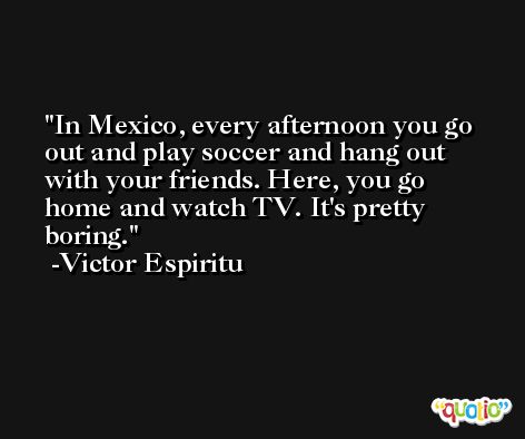 In Mexico, every afternoon you go out and play soccer and hang out with your friends. Here, you go home and watch TV. It's pretty boring. -Victor Espiritu