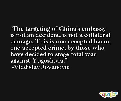 The targeting of China's embassy is not an accident, is not a collateral damage. This is one accepted harm, one accepted crime, by those who have decided to stage total war against Yugoslavia. -Vladislav Jovanovic