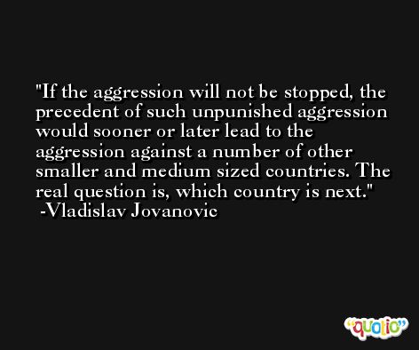 If the aggression will not be stopped, the precedent of such unpunished aggression would sooner or later lead to the aggression against a number of other smaller and medium sized countries. The real question is, which country is next. -Vladislav Jovanovic