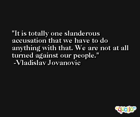 It is totally one slanderous accusation that we have to do anything with that. We are not at all turned against our people. -Vladislav Jovanovic