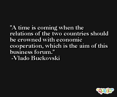 A time is coming when the relations of the two countries should be crowned with economic cooperation, which is the aim of this business forum. -Vlado Buckovski