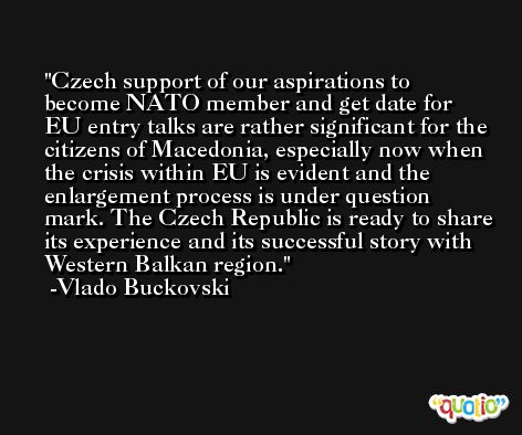 Czech support of our aspirations to become NATO member and get date for EU entry talks are rather significant for the citizens of Macedonia, especially now when the crisis within EU is evident and the enlargement process is under question mark. The Czech Republic is ready to share its experience and its successful story with Western Balkan region. -Vlado Buckovski