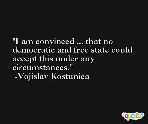 I am convinced ... that no democratic and free state could accept this under any circumstances. -Vojislav Kostunica