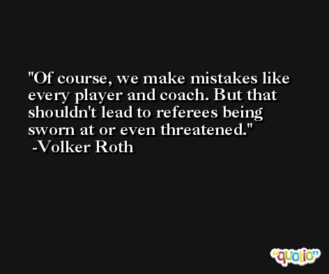 Of course, we make mistakes like every player and coach. But that shouldn't lead to referees being sworn at or even threatened. -Volker Roth