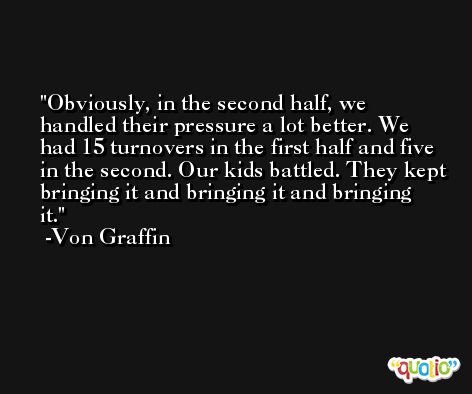 Obviously, in the second half, we handled their pressure a lot better. We had 15 turnovers in the first half and five in the second. Our kids battled. They kept bringing it and bringing it and bringing it. -Von Graffin