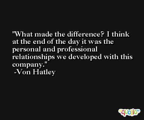 What made the difference? I think at the end of the day it was the personal and professional relationships we developed with this company. -Von Hatley