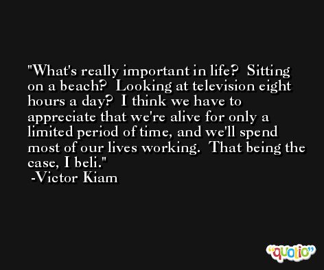 What's really important in life?  Sitting on a beach?  Looking at television eight hours a day?  I think we have to appreciate that we're alive for only a limited period of time, and we'll spend most of our lives working.  That being the case, I beli. -Victor Kiam