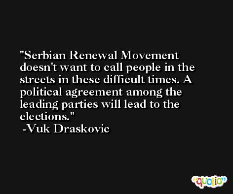 Serbian Renewal Movement doesn't want to call people in the streets in these difficult times. A political agreement among the leading parties will lead to the elections. -Vuk Draskovic