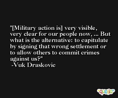 [Military action is] very visible, very clear for our people now, ... But what is the alternative: to capitulate by signing that wrong settlement or to allow others to commit crimes against us? -Vuk Draskovic
