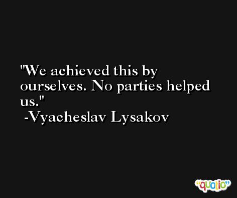 We achieved this by ourselves. No parties helped us. -Vyacheslav Lysakov