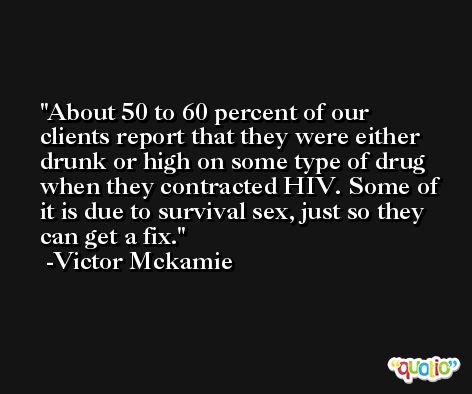 About 50 to 60 percent of our clients report that they were either drunk or high on some type of drug when they contracted HIV. Some of it is due to survival sex, just so they can get a fix. -Victor Mckamie