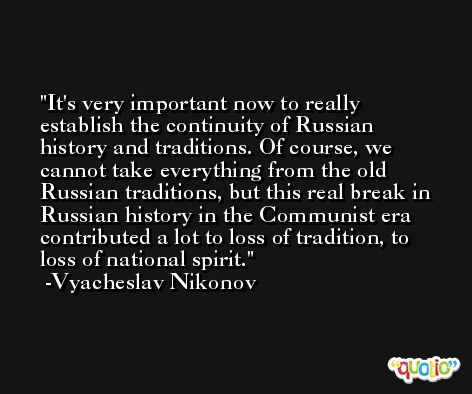 It's very important now to really establish the continuity of Russian history and traditions. Of course, we cannot take everything from the old Russian traditions, but this real break in Russian history in the Communist era contributed a lot to loss of tradition, to loss of national spirit. -Vyacheslav Nikonov