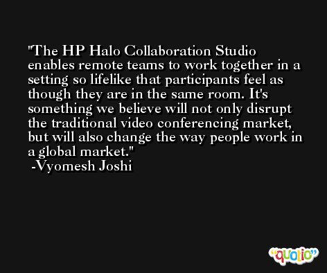 The HP Halo Collaboration Studio enables remote teams to work together in a setting so lifelike that participants feel as though they are in the same room. It's something we believe will not only disrupt the traditional video conferencing market, but will also change the way people work in a global market. -Vyomesh Joshi