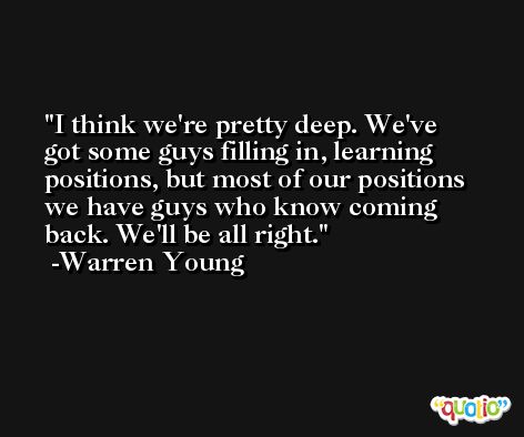 I think we're pretty deep. We've got some guys filling in, learning positions, but most of our positions we have guys who know coming back. We'll be all right. -Warren Young
