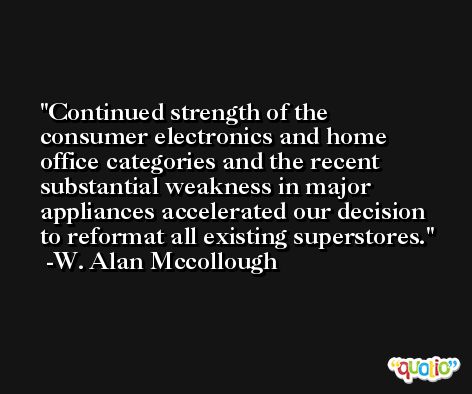 Continued strength of the consumer electronics and home office categories and the recent substantial weakness in major appliances accelerated our decision to reformat all existing superstores. -W. Alan Mccollough