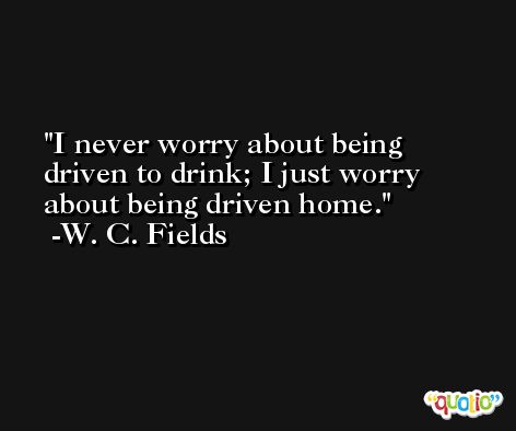 I never worry about being driven to drink; I just worry about being driven home. -W. C. Fields