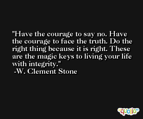 Have the courage to say no. Have the courage to face the truth. Do the right thing because it is right. These are the magic keys to living your life with integrity. -W. Clement Stone