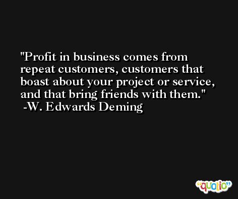 Profit in business comes from repeat customers, customers that boast about your project or service, and that bring friends with them. -W. Edwards Deming