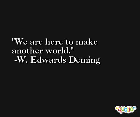 We are here to make another world. -W. Edwards Deming