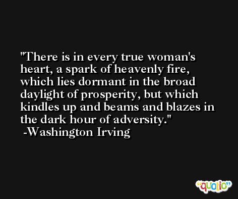 There is in every true woman's heart, a spark of heavenly fire, which lies dormant in the broad daylight of prosperity, but which kindles up and beams and blazes in the dark hour of adversity. -Washington Irving