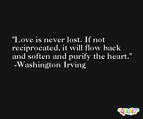 Love is never lost. If not reciprocated, it will flow back and soften and purify the heart. -Washington Irving
