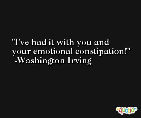 I've had it with you and your emotional constipation! -Washington Irving