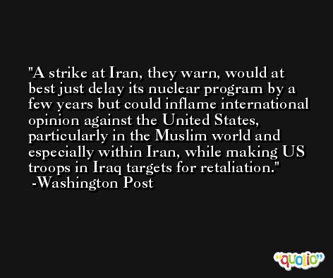 A strike at Iran, they warn, would at best just delay its nuclear program by a few years but could inflame international opinion against the United States, particularly in the Muslim world and especially within Iran, while making US troops in Iraq targets for retaliation. -Washington Post