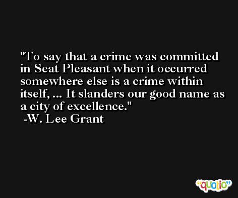 To say that a crime was committed in Seat Pleasant when it occurred somewhere else is a crime within itself, ... It slanders our good name as a city of excellence. -W. Lee Grant