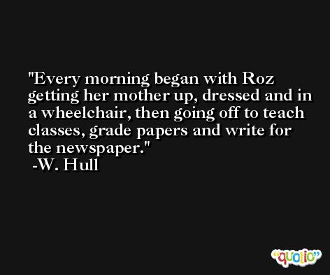 Every morning began with Roz getting her mother up, dressed and in a wheelchair, then going off to teach classes, grade papers and write for the newspaper. -W. Hull