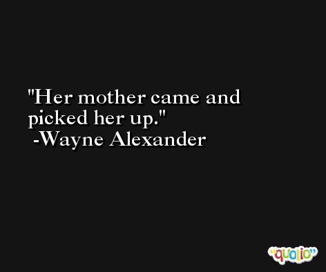 Her mother came and picked her up. -Wayne Alexander