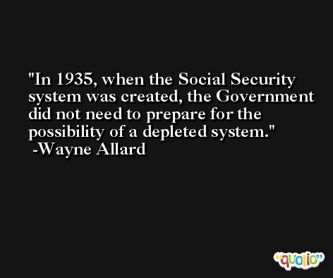 In 1935, when the Social Security system was created, the Government did not need to prepare for the possibility of a depleted system. -Wayne Allard