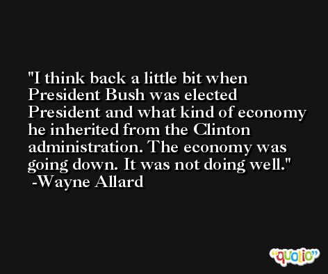 I think back a little bit when President Bush was elected President and what kind of economy he inherited from the Clinton administration. The economy was going down. It was not doing well. -Wayne Allard