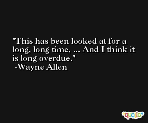 This has been looked at for a long, long time, ... And I think it is long overdue. -Wayne Allen