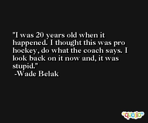 I was 20 years old when it happened. I thought this was pro hockey, do what the coach says. I look back on it now and, it was stupid. -Wade Belak