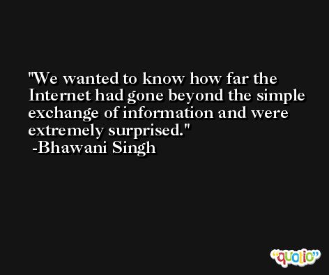 We wanted to know how far the Internet had gone beyond the simple exchange of information and were extremely surprised. -Bhawani Singh