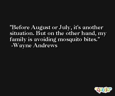 Before August or July, it's another situation. But on the other hand, my family is avoiding mosquito bites. -Wayne Andrews